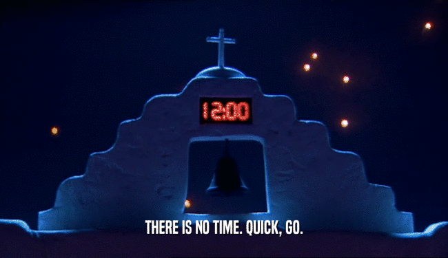 THERE IS NO TIME. QUICK, GO.  