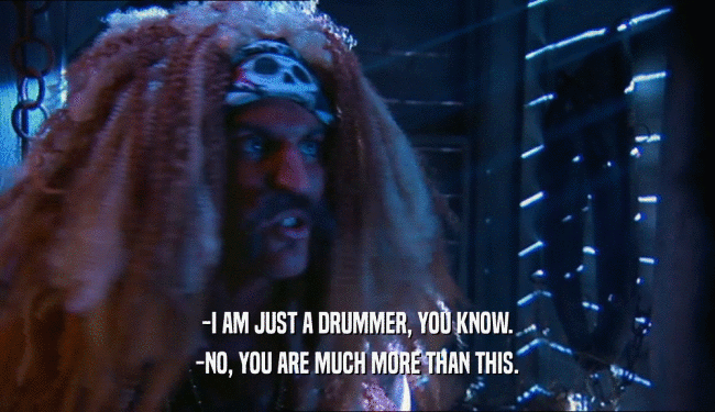-I AM JUST A DRUMMER, YOU KNOW. -NO, YOU ARE MUCH MORE THAN THIS. 