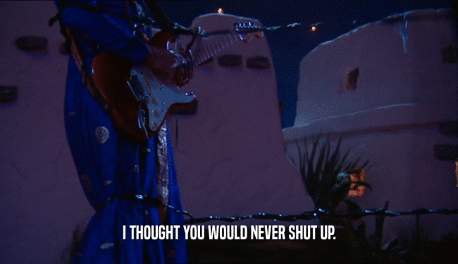 I THOUGHT YOU WOULD NEVER SHUT UP.  