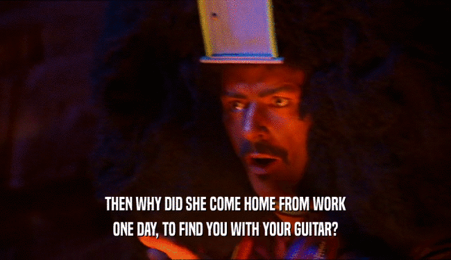 THEN WHY DID SHE COME HOME FROM WORK ONE DAY, TO FIND YOU WITH YOUR GUITAR? 