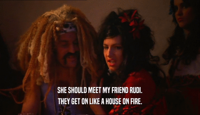 SHE SHOULD MEET MY FRIEND RUDI.
 THEY GET ON LIKE A HOUSE ON FIRE.
 