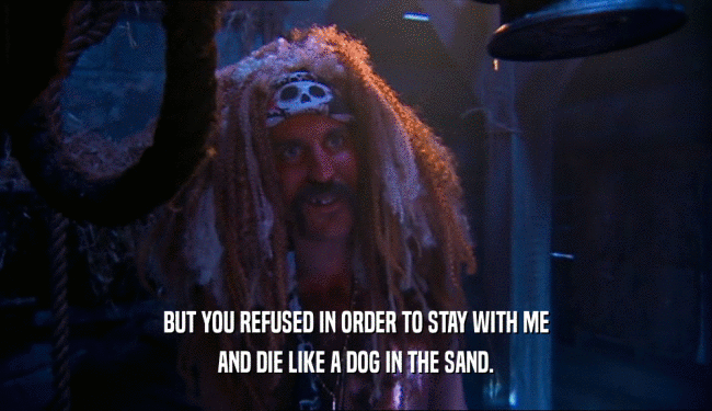 BUT YOU REFUSED IN ORDER TO STAY WITH ME AND DIE LIKE A DOG IN THE SAND. 