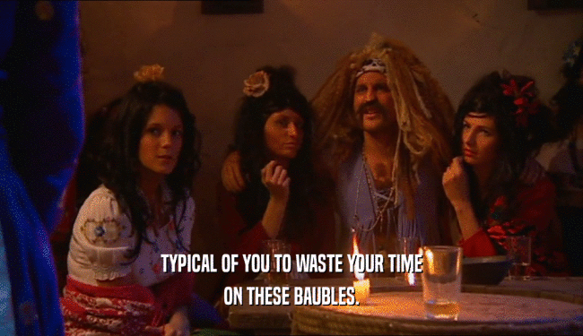 TYPICAL OF YOU TO WASTE YOUR TIME ON THESE BAUBLES. 