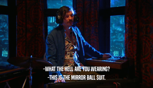-WHAT THE HELL ARE YOU WEARING?
 -THIS IS THE MIRROR BALL SUIT.
 