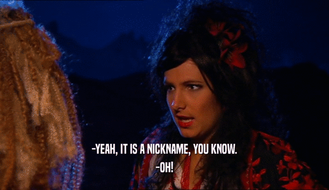 -YEAH, IT IS A NICKNAME, YOU KNOW. -OH! 