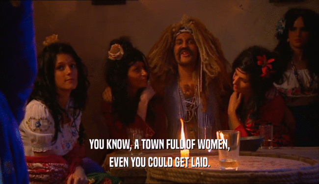 YOU KNOW, A TOWN FULL OF WOMEN, EVEN YOU COULD GET LAID. 