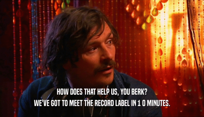 HOW DOES THAT HELP US, YOU BERK?
 WE'VE GOT TO MEET THE RECORD LABEL IN 1 0 MINUTES.
 
