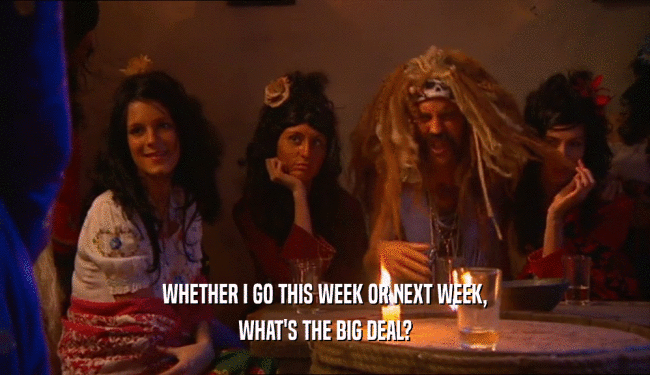 WHETHER I GO THIS WEEK OR NEXT WEEK, WHAT'S THE BIG DEAL? 