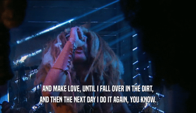 AND MAKE LOVE, UNTIL I FALL OVER IN THE DIRT, AND THEN THE NEXT DAY I DO IT AGAIN, YOU KNOW. 