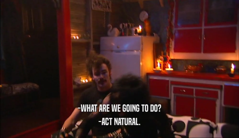 -WHAT ARE WE GOING TO DO? -ACT NATURAL. 