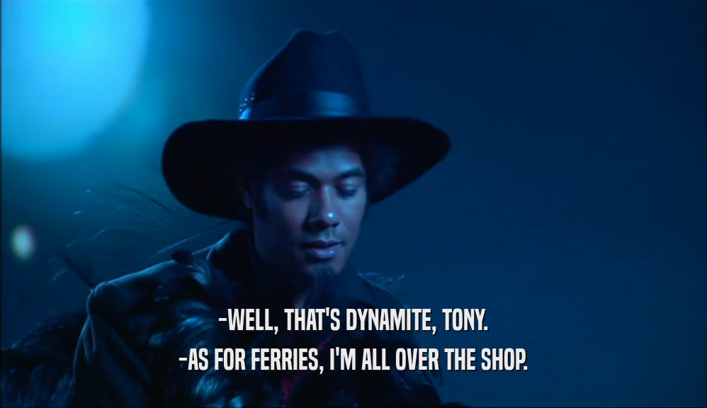 -WELL, THAT'S DYNAMITE, TONY.
 -AS FOR FERRIES, I'M ALL OVER THE SHOP.
 