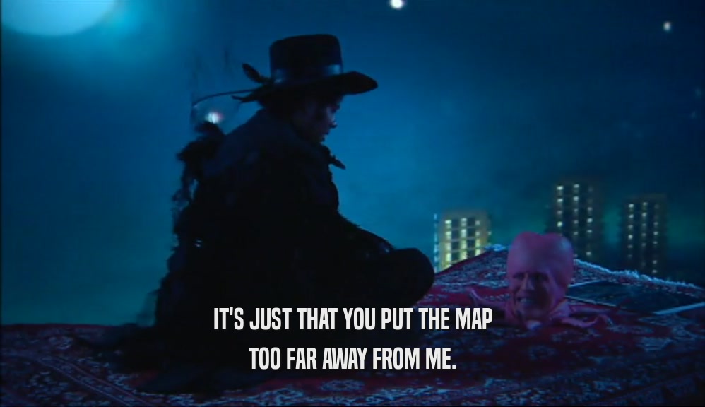 IT'S JUST THAT YOU PUT THE MAP TOO FAR AWAY FROM ME. 