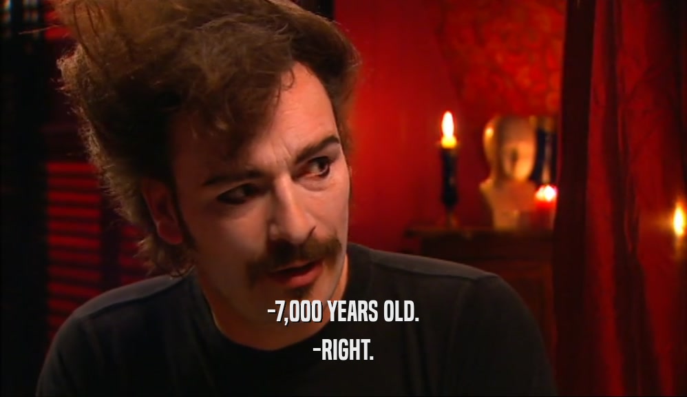 -7,000 YEARS OLD. -RIGHT. 