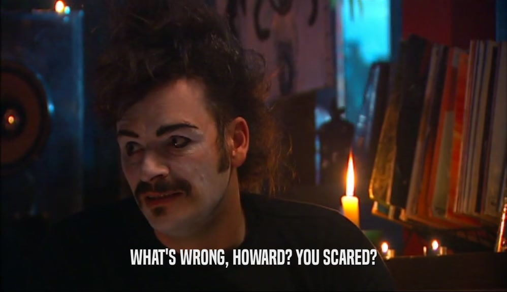 WHAT'S WRONG, HOWARD? YOU SCARED?  