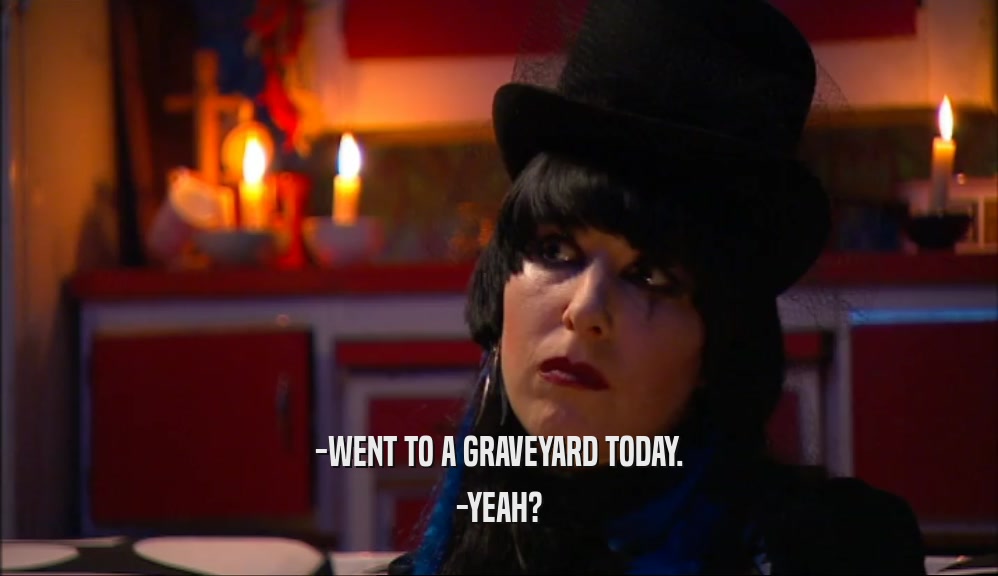 -WENT TO A GRAVEYARD TODAY. -YEAH? 