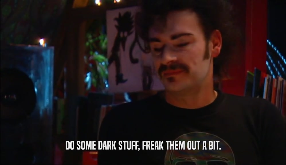 DO SOME DARK STUFF, FREAK THEM OUT A BIT.  