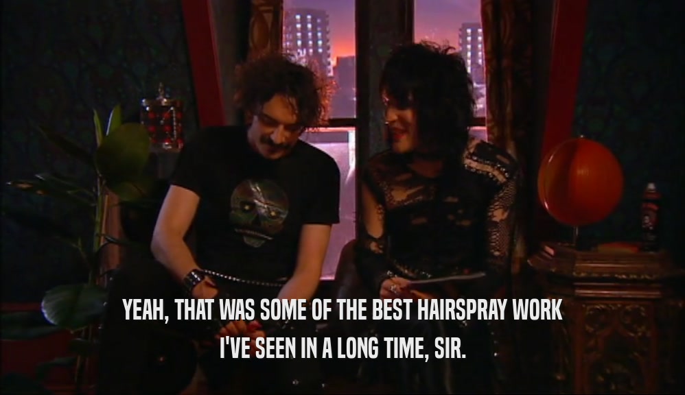 YEAH, THAT WAS SOME OF THE BEST HAIRSPRAY WORK I'VE SEEN IN A LONG TIME, SIR. 