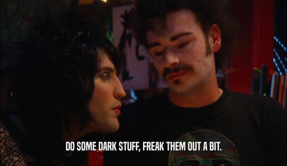DO SOME DARK STUFF, FREAK THEM OUT A BIT.  