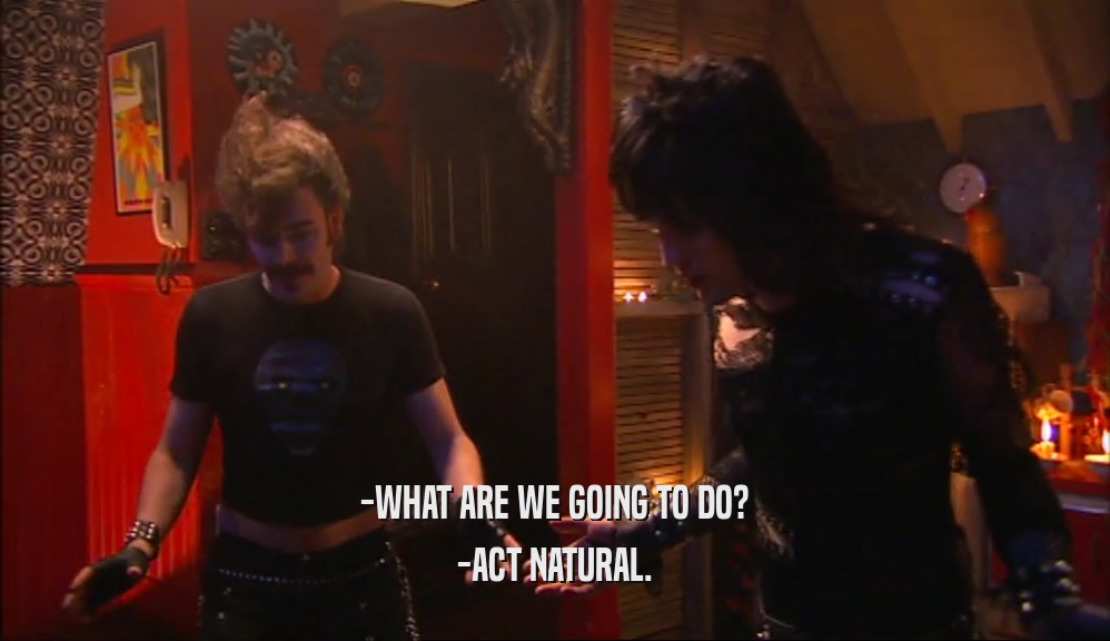 -WHAT ARE WE GOING TO DO? -ACT NATURAL. 