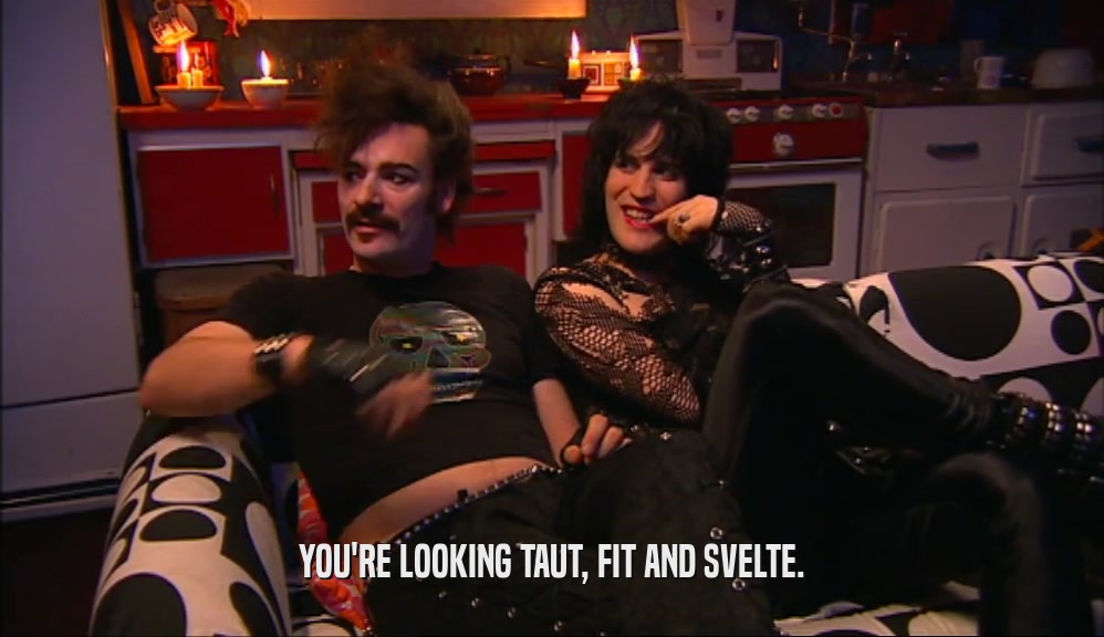 YOU'RE LOOKING TAUT, FIT AND SVELTE.  