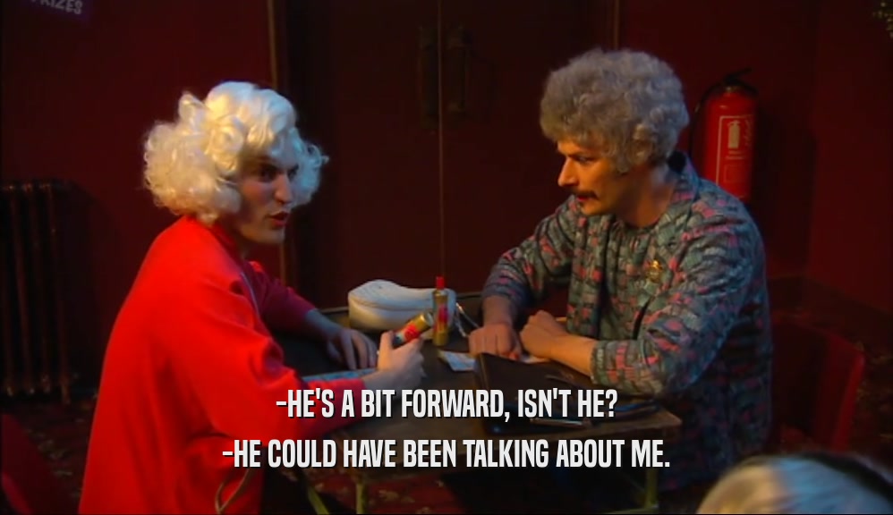 -HE'S A BIT FORWARD, ISN'T HE? -HE COULD HAVE BEEN TALKING ABOUT ME. 