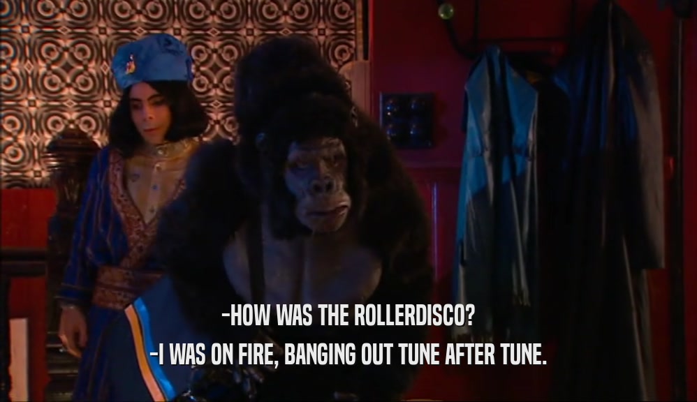 -HOW WAS THE ROLLERDISCO? -I WAS ON FIRE, BANGING OUT TUNE AFTER TUNE. 