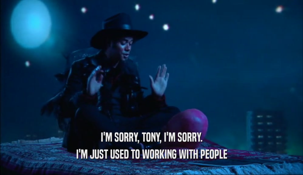 I'M SORRY, TONY, I'M SORRY. I'M JUST USED TO WORKING WITH PEOPLE 