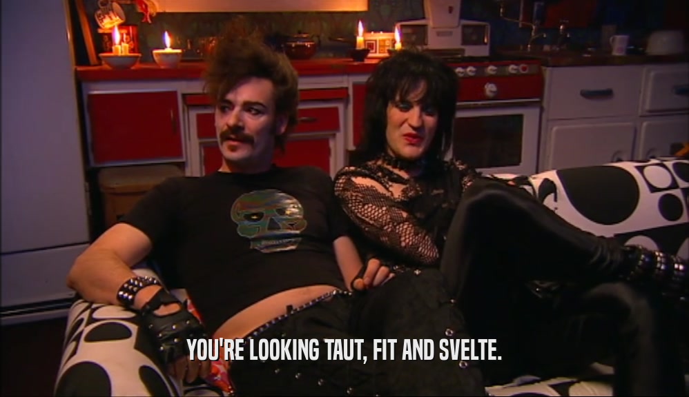 YOU'RE LOOKING TAUT, FIT AND SVELTE.  