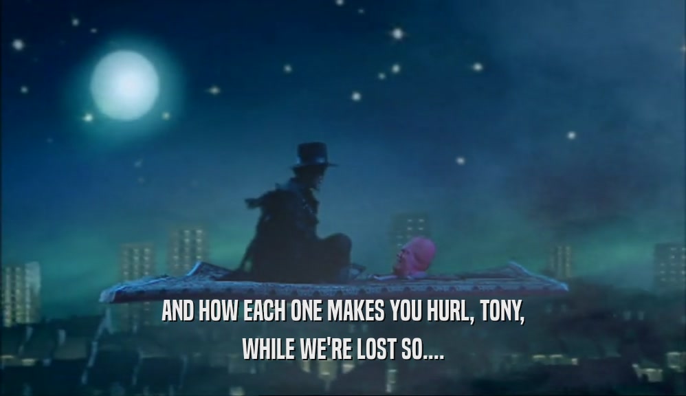 AND HOW EACH ONE MAKES YOU HURL, TONY,
 WHILE WE'RE LOST SO....
 