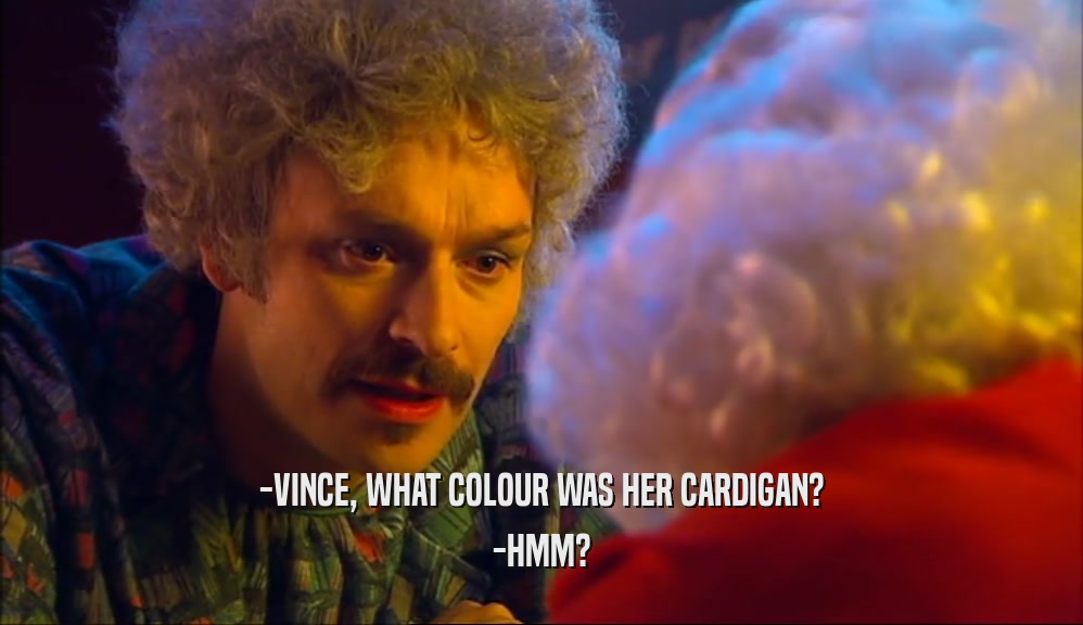 -VINCE, WHAT COLOUR WAS HER CARDIGAN? -HMM? 