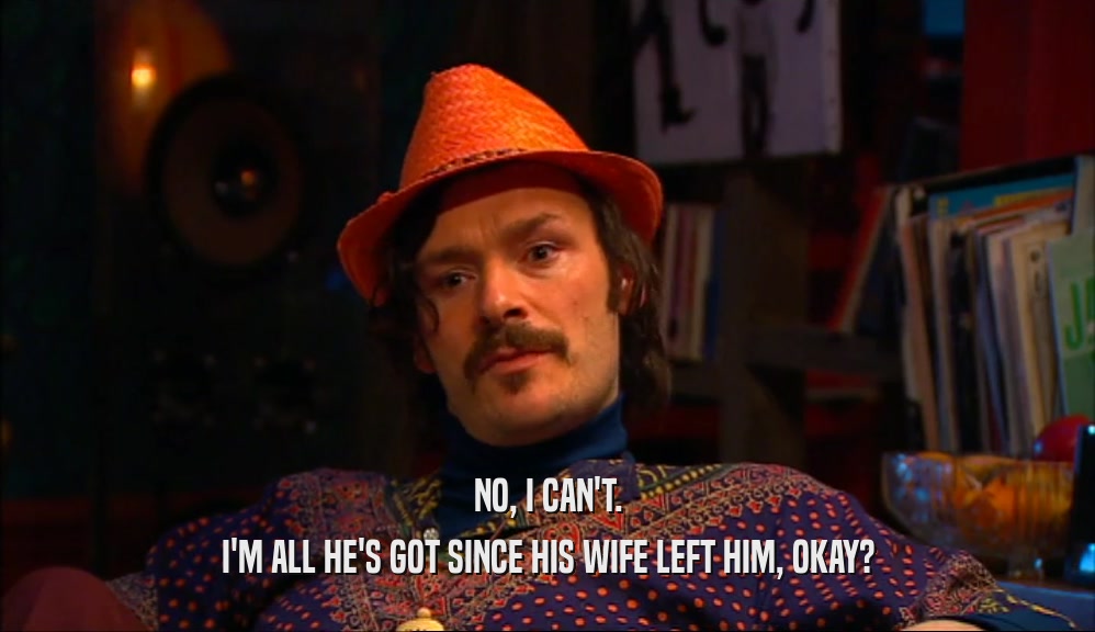 NO, I CAN'T. I'M ALL HE'S GOT SINCE HIS WIFE LEFT HIM, OKAY? 
