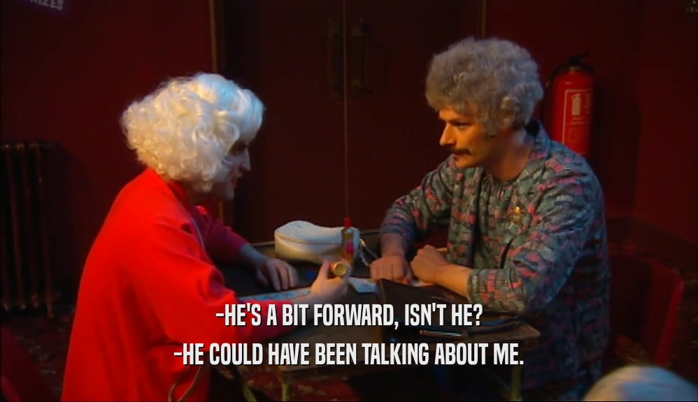 -HE'S A BIT FORWARD, ISN'T HE? -HE COULD HAVE BEEN TALKING ABOUT ME. 