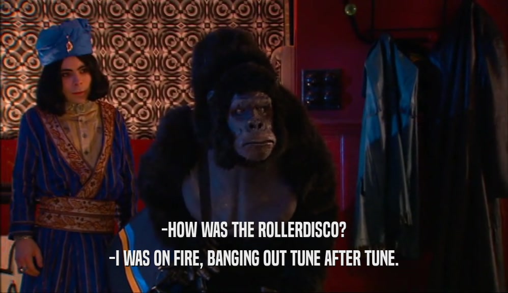 -HOW WAS THE ROLLERDISCO? -I WAS ON FIRE, BANGING OUT TUNE AFTER TUNE. 