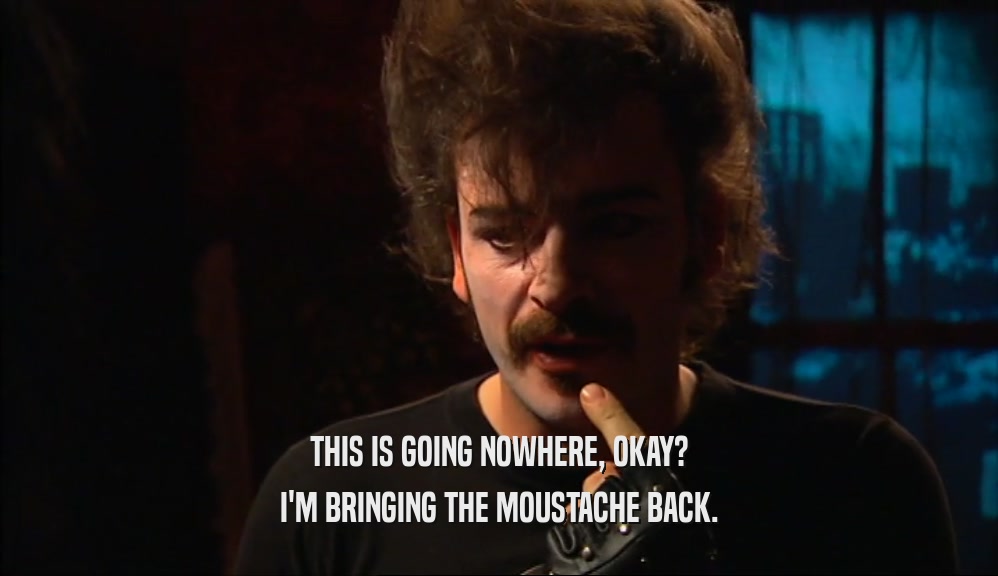 THIS IS GOING NOWHERE, OKAY? I'M BRINGING THE MOUSTACHE BACK. 