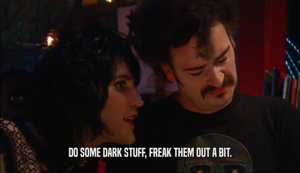 DO SOME DARK STUFF, FREAK THEM OUT A BIT.  