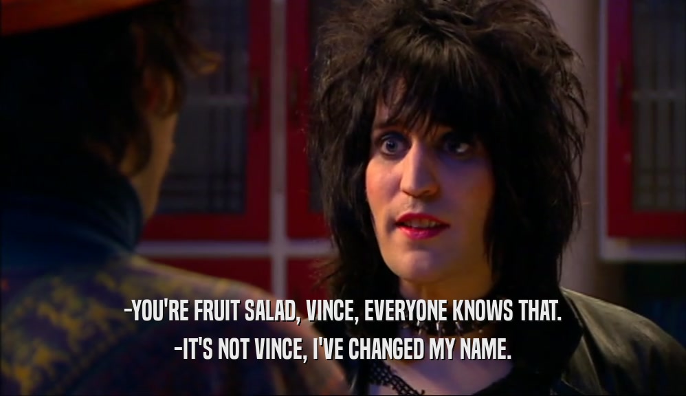 -YOU'RE FRUIT SALAD, VINCE, EVERYONE KNOWS THAT.
 -IT'S NOT VINCE, I'VE CHANGED MY NAME.
 