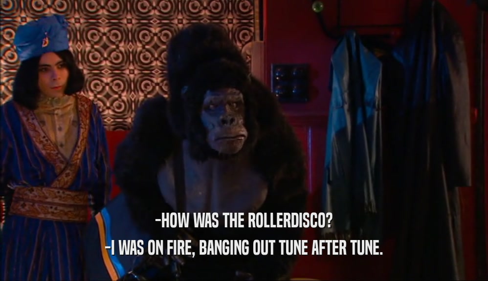 -HOW WAS THE ROLLERDISCO? -I WAS ON FIRE, BANGING OUT TUNE AFTER TUNE. 