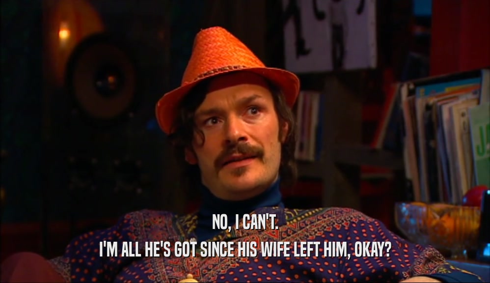NO, I CAN'T. I'M ALL HE'S GOT SINCE HIS WIFE LEFT HIM, OKAY? 