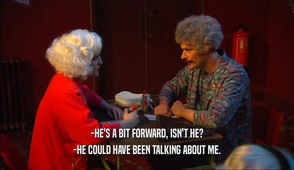 -HE'S A BIT FORWARD, ISN'T HE? -HE COULD HAVE BEEN TALKING ABOUT ME. 
