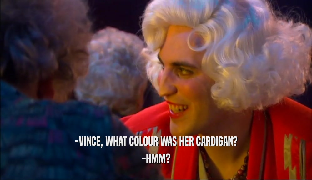 -VINCE, WHAT COLOUR WAS HER CARDIGAN? -HMM? 