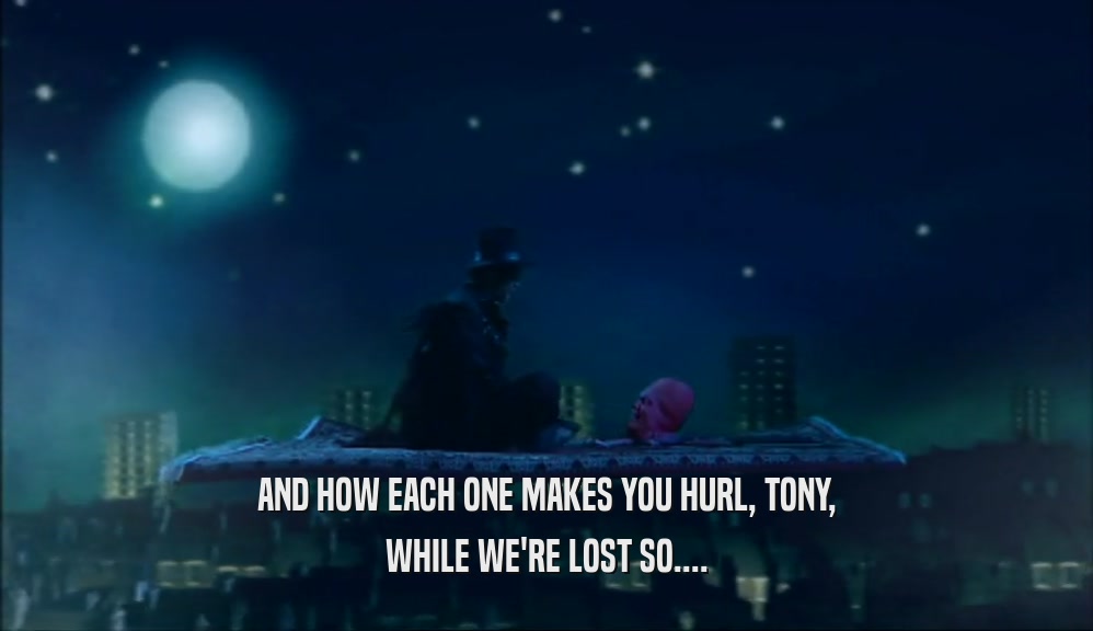 AND HOW EACH ONE MAKES YOU HURL, TONY,
 WHILE WE'RE LOST SO....
 
