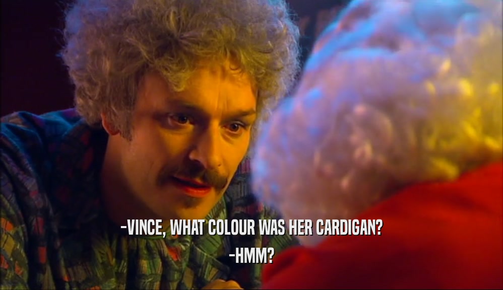-VINCE, WHAT COLOUR WAS HER CARDIGAN? -HMM? 