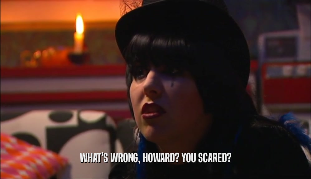 WHAT'S WRONG, HOWARD? YOU SCARED?  