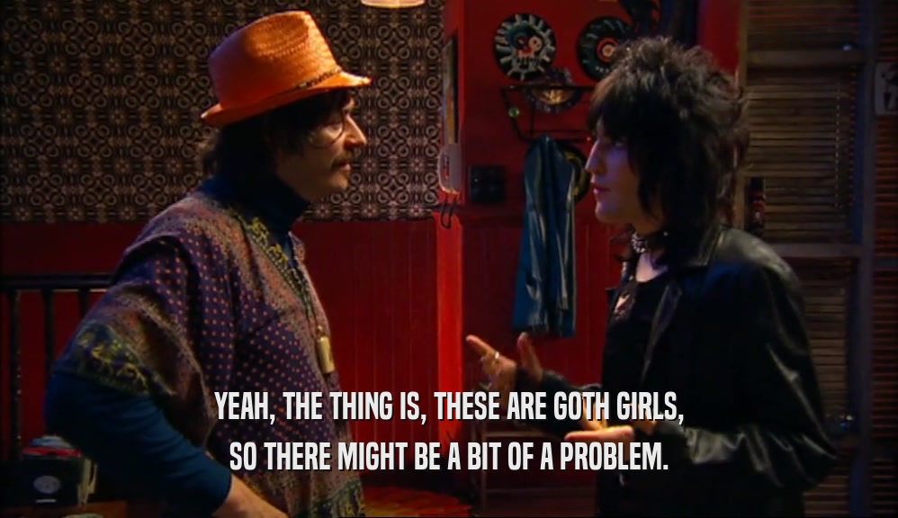 YEAH, THE THING IS, THESE ARE GOTH GIRLS,
 SO THERE MIGHT BE A BIT OF A PROBLEM.
 