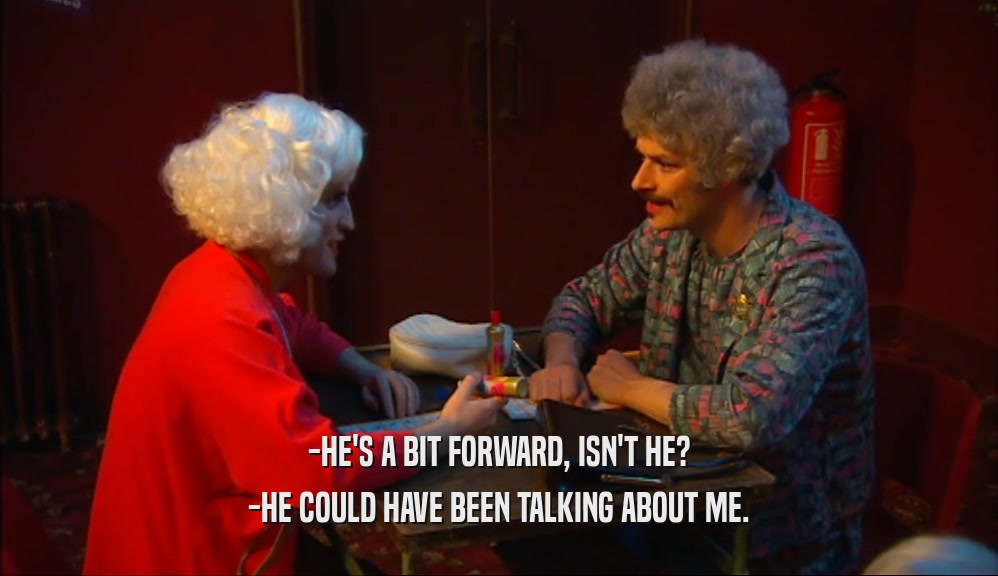 -HE'S A BIT FORWARD, ISN'T HE? -HE COULD HAVE BEEN TALKING ABOUT ME. 