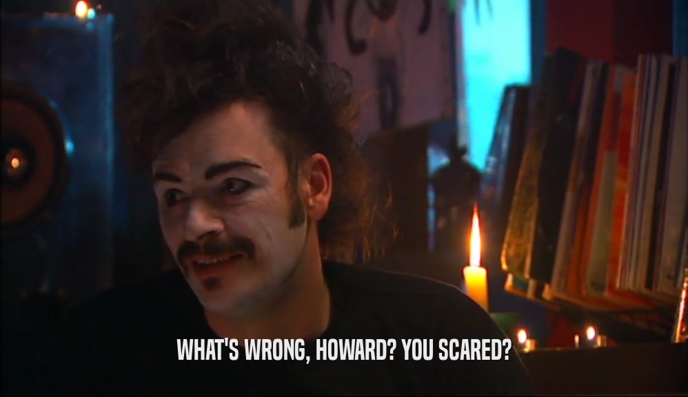 WHAT'S WRONG, HOWARD? YOU SCARED?  
