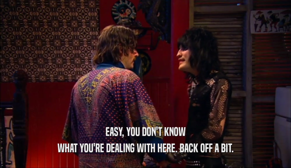 EASY, YOU DON'T KNOW WHAT YOU'RE DEALING WITH HERE. BACK OFF A BIT. 