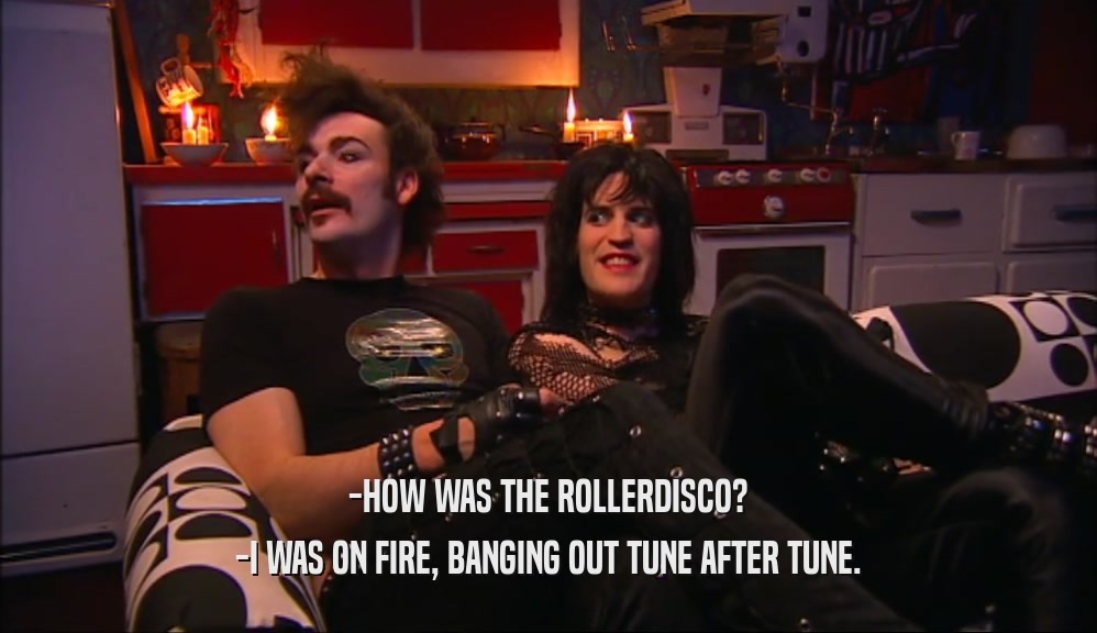 -HOW WAS THE ROLLERDISCO? -I WAS ON FIRE, BANGING OUT TUNE AFTER TUNE. 