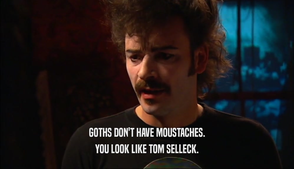 GOTHS DON'T HAVE MOUSTACHES.
 YOU LOOK LIKE TOM SELLECK.
 