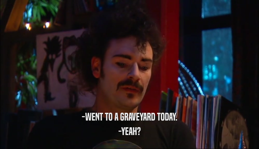 -WENT TO A GRAVEYARD TODAY. -YEAH? 